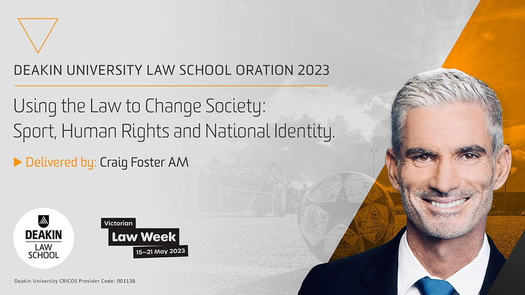 Deakin University Law School Oration 2023. Using the Law to Change Society: Sport, Human Rights and National Identity. Delivered by Craig Foster AM. Deakin Law School logo. Victorian Law Week, 15–21 May 2023. Deakin University CRICOS Provider Code: 001138. Image of Craig Foster.